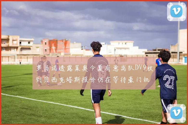 罗马诺透露莱奥今夏有意离队DV9收到贝西克塔斯报价仍在等待豪门机会