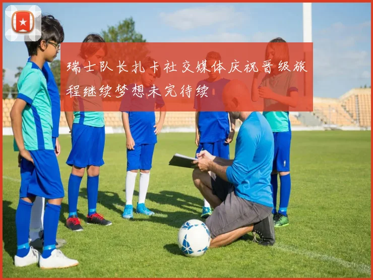 瑞士队长扎卡社交媒体庆祝晋级旅程继续梦想未完待续