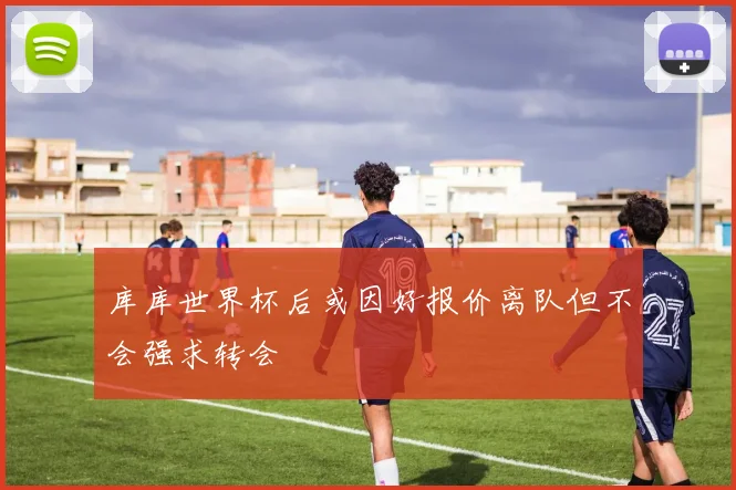 库库世界杯后或因好报价离队但不会强求转会