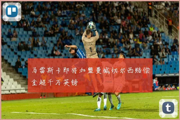 马雷斯卡即将加盟曼城切尔西赔偿金超千万英镑