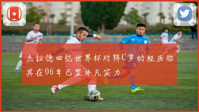 杰拉德回忆世界杯对阵C罗的经历称其在06年已显非凡实力